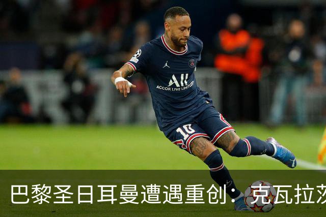 巴黎圣日耳曼遭遇重创：克瓦拉茨赫利亚膝盖重伤，赛季提前结束